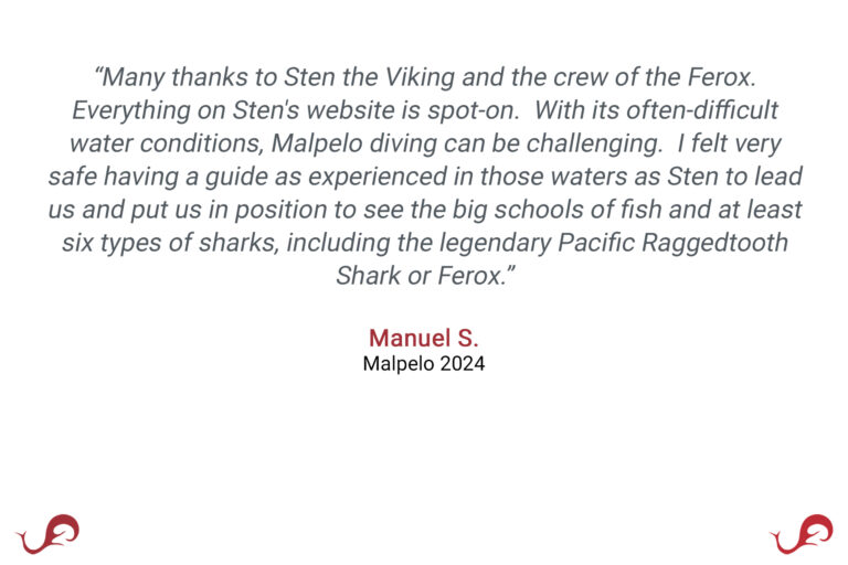 “Many thanks to Sten the Viking and the crew of the Ferox. Everything on Sten's website is spot-on. With its often-difficult water conditions, Malpelo diving can be challenging. I felt very safe having a guide as experienced in those waters as Sten to lead us and put us in position to see the big schools of fish and at least six types of sharks, including the legendary Pacific Raggedtooth Shark or Ferox.” - Manuel S., Malpelo 2024